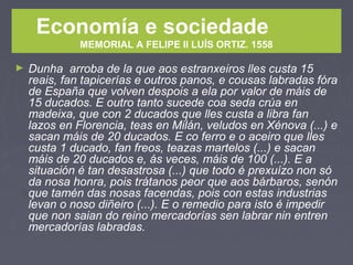 Economía e sociedade
MEMORIAL A FELIPE II LUÍS ORTIZ. 1558
► Dunha arroba de la que aos estranxeiros lles custa 15
reais, fan tapicerías e outros panos, e cousas labradas fóra
de España que volven despois a ela por valor de máis de
15 ducados. E outro tanto sucede coa seda crúa en
madeixa, que con 2 ducados que lles custa a libra fan
lazos en Florencia, teas en Milán, veludos en Xénova (...) e
sacan máis de 20 ducados. E co ferro e o aceiro que lles
custa 1 ducado, fan freos, teazas martelos (...) e sacan
máis de 20 ducados e, ás veces, máis de 100 (...). E a
situación é tan desastrosa (...) que todo é prexuízo non só
da nosa honra, pois trátanos peor que aos bárbaros, senón
que tamén das nosas facendas, pois con estas industrias
levan o noso diñeiro (...). E o remedio para isto é impedir
que non saian do reino mercadorías sen labrar nin entren
mercadorías labradas.
 