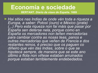 Economía e sociedade
BERTANT. Diario da viaxe de España. 1669
► Hai sitios nas Indias de onde vén toda a riqueza a
Europa, a saber: Potosí (ouro) e México (prata)
(...) Pero esta riqueza non fai máis que pasar por
España sen deterse nela, porque como en
España os mercadores non teñen mercadorías
para cambiar contra as nosas teas, panos e
outras mercadorías que veñen de Francia e dos
restantes reinos, é preciso que os paguen co
diñeiro que vén das Indias, sobre o que se
hipoteca sempre, de maneira que se este ano
último a flota non viñese estaban arruinados
porque estaban terriblemente endebedados.
 