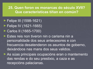 25. Quen foron os monarcas do século XVII?
Que características tiñan en común?
► Felipe III (1598-1621)
► Felipe IV (1621-1665)
► Carlos II (1665-1700)
► Estes reis non tiveron nin o carisma nin a
personalidade dos seus antecesores e con
frecuencia desatenderon os asuntos de goberno,
deixándoos nas mans dos seus validos.
► As súas principais ocupacións eran o mantemento
das rendas e do seu prestixio, a caza e as
recepcións palacianas.
 