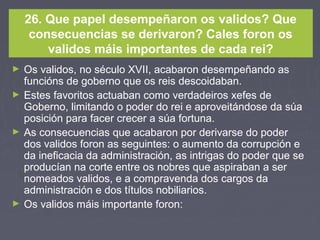26. Que papel desempeñaron os validos? Que
consecuencias se derivaron? Cales foron os
validos máis importantes de cada rei?
► Os validos, no século XVII, acabaron desempeñando as
funcións de goberno que os reis descoidaban.
► Estes favoritos actuaban como verdadeiros xefes de
Goberno, limitando o poder do rei e aproveitándose da súa
posición para facer crecer a súa fortuna.
► As consecuencias que acabaron por derivarse do poder
dos validos foron as seguintes: o aumento da corrupción e
da ineficacia da administración, as intrigas do poder que se
producían na corte entre os nobres que aspiraban a ser
nomeados validos, e a compravenda dos cargos da
administración e dos títulos nobiliarios.
► Os validos máis importante foron:
 