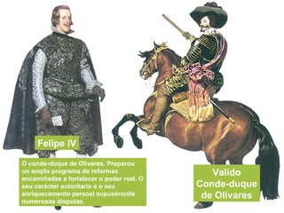 Felipe IV
Valido
Conde-duque
de Olivares
O conde-duque de Olivares. Preparou
un amplo programa de reformas
encamiñadas a fortalecer o poder real. O
seu carácter autoritario e o seu
enriquecemento persoal supuxéronlle
numerosas disputas.
 