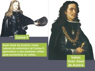 Carlos II
Valido
Xoán Xosé
de Austria
Xoán Xosé de Austria, irmán
natural do enfermizo rei Carlos II,
aproveitou o seu prestixio militar
para convertirse en valido.
 