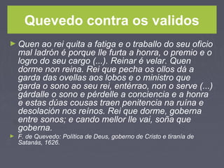 Quevedo contra os validos
► Quen ao rei quita a fatiga e o traballo do seu oficio
mal ladrón é porque lle furta a honra, o premio e o
logro do seu cargo (...). Reinar é velar. Quen
dorme non reina. Rei que pecha os ollos dá a
garda das ovellas aos lobos e o ministro que
garda o sono ao seu rei, entérrao, non o serve (...)
gárdalle o sono e pérdelle a conciencia e a honra
e estas dúas cousas traen penitencia na ruína e
desolación nos reínos. Rei que dorme, goberna
entre sonos; e cando mellor lle vai, soña que
goberna.
► F. de Quevedo: Política de Deus, goberno de Cristo e tiranía de
Satanás, 1626.
 