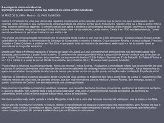 A endogamia matou aos Austrias
O primeiro estudo xenético indica que Carlos II era como un fillo incestuoso
M. RUIZ DE ELVIRA - Madrid - EL PAÍS 15/04/2009
Carlos II O Feitizado foi unha das vítimas dos repetidos cruzamentos entre parentes próximos que se deron nos seus antepasados, tanto
recentes como remotos. O seu coeficiente de consanguinidade era altísimo, similar ao do froito dunha relación entre pai e filla ou entre irmán e
irmá, acharon científicos españois. O primeiro estudo que aplica a xenética a unha dinastía española, a dos Austrias, confirmou a hipótese de
moitos historiadores de que a consanguinidade foi o factor clave na súa extinción, cando morreu Carlos II en 1700 sen descendencia. Tamén
permitiu esclarecer os principais trastornos que sufría o rei.
"Na análise da consanguinidade remontámonos 16 xeracións desde Carlos II, cun total de 3.000 personaxes", explica Gonzalo Álvarez Jurado,
catedrático de Xenética na Universidade de Santiago de Compostela e seareiro á historia. O que atoparon Álvarez e os seus colegas, Francisco
Ceballos e Celsa Quinteiro, e publican en Plos One, é que pesan tanto as relacións de parentesco entre o pai e a nai do suxeito como as
acumuladas ao longo das xeracións.
Desde que Felipe o Fermoso inaugurou a dinastía ao casar con Juana La Loca, os matrimonios entre parentes nas diferentes casas reais
europeas, para conservar o poder, foron a norma. O coeficiente de consanguinidade indica a proporción de xenes idénticos que se reciben do
pai e da nai. Coa xenealoxía na man, en porcentaxe, vai aumentando desde o 2,5 de Felipe o Fermoso ao 21 de Felipe III. En Felipe IV baixa a
un 11,5 e Carlos II, a pesar de ser só fillo de tío e sobriña, ten o máximo (25,4), 10 veces maior que o do fundador.
"Para probar a influencia da consanguinidade, fomos aos efectos", indica Álvarez. "Analizamos a mortalidade infantil nos descendentes de cada
rei ata os 10 anos e observamos unha relación directa entre o coeficiente de consanguinidade e a taxa de mortalidade". Xa os testemuños da
época se estrañaban da cantidade de abortos e de nenos que nacían mortos ou morían pronto na familia mellor coidada da España de entón.
Ademais, os científicos españois estudaron desde o punto de vista xenético os trastornos dos reis e, sobre todo, de Carlos II. "Dispoñemos dos
mellores retratos de todos eles, de grandes pintores, que son moi informativos para os médicos", lembra Álvarez. Sen embargo, aclara, o
queixo prominente de Carlos I non está relacionada coa consanguinidade.
Dúas doenzas imputables a mutacións xenéticas recesivas, que necesitan herdarse dos dous proxenitores, explicarían os trastornos de Carlos
II, que era raquítico, non puido ter fillos e aos 30 anos parecía un vello. Son un déficit hormonal múltiple da hipófise (da hormona de
crecemento, entre outras) e unha acidose tubular renal, causa de raquitismo.
Na lotería xenética saíu mellor parada a infanta Margarita, irmá do rei e unha das famosas meninas de Velázquez, que se casou e tivo fillos.
Hai un grao de incertidume inevitable no estudo, debido á imposibilidade de asegurar a paternidade dos descendentes, pero Álvarez cre que é
pequeno, dado o marco da realeza na época. Agora, os investigadores están ampliando o estudo aos Austrias austríacos, que teñen aínda
maior consanguinidade. Un primeira análise indica que nos Borbóns é moito menor
 