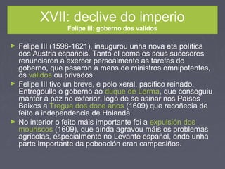 XVII: declive do imperio
Felipe III: goberno dos validos
► Felipe III (1598-1621), inaugurou unha nova eta política
dos Austria españois. Tanto el coma os seus sucesores
renunciaron a exercer persoalmente as tarefas do
goberno, que pasaron a mans de ministros omnipotentes,
os validos ou privados.
► Felipe III tivo un breve, e polo xeral, pacífico reinado.
Entregoulle o goberno ao duque de Lerma, que conseguiu
manter a paz no exterior, logo de se asinar nos Países
Baixos a Tregua dos doce anos (1609) que recoñecía de
feito a independencia de Holanda.
► No interior o feito máis importante foi a expulsión dos
mouriscos (1609), que aínda agravou máis os problemas
agrícolas, especialmente no Levante español, onde unha
parte importante da poboación eran campesiños.
 