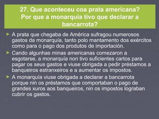 27. Que aconteceu coa prata americana?
Por que a monarquía tivo que declarar a
bancarrota?
► A prata que chegaba de América sufragou numerosos
gastos da monarquía, tanto polo mantamento dos exércitos
como para o pago dos produtos de importación.
► Cando algunhas minas americanas comezaron a
esgotarse, a monarquía non tivo suficientes cartos para
pagar os seus gastos e viuse obrigada a pedir préstamos a
banqueiros estranxeiros e a aumentar os impostos.
► A monarquía viuse obrigada a declarar a bancarrota
porque nin os préstamos que comportaban o pago de
grandes xuros aos banqueiros, nin os impostos lograban
cubrir os gastos.
 