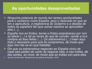 As oportunidades desaproveitadas
► Ningunha potencia do mundo ten tantas oportunidades
para o comercio como España, pero o descoido en que se
ten a agricultura, a neglixencia do Goberno e a desidia de
todos os españois fan que outras nacións se aproveiten
diso (...).
► España rica en froitos, terras e frotas empobreceu por non
as labrar (...) e fai ao revés do que lle convén: vende a la e
compra as teas feitas (...). Os estranxeiros (...) traen aquí
todo o necesario para que llo compremos, de modo que
aquí non hai xa en que traballar.
► Din que os estranxeiros negocian en España cinco de
cada seis partes de canto se negocia nela, e nas Indias, de
dez partes, as nove: de modo que as Indias son para eles.
► Sancho de Moncada: Restauración da política de España. 1619.
 
