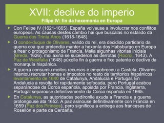 XVII: declive do imperio
Filipe IV: fin da hexemonía en Europa
► Con Felipe IV (1621-1665), España volveuse a involucrar nos conflitos
europeos. As causas destes cambio hai que buscalas no estalido da
Guerra dos Trinta Anos (1618-1648).
► O conde-duque de Olivares, valido do rei, era decidido partidario da
guerra coa que pretendía manter a hexonía dos Habsburgo en Europa
e frear o protagonismo de Francia. Malia algunhas vitorias iniciais
(Breda, 1626), moi axiña se sucederon as derrotas (Rocroi, 1643). A
Paz de Westfalia (1648) púxolle fin á guerra e fixo patente o declive da
monarquía hispánica.
► A guerra consumiu moitos recursos e empobreceu a Castela. Olivares
intentou recrutar homes e impostos no resto de territorios hispánicos
levantamento de 1640 de Catalunya, Andalucía e Portugal. En
Andalucía a revolta foi rapidamente sofocada, pero Portugal acabou
separándose da Coroa española, apoiada por Francia, Inglaterra,
Portugal separouse definitivamente da Coroa española en 1665.
► En Catalunya, as autoridades pedíronlle axuda a Francia e a guerra
prolongouse ata 1652. A paz asinouse definitivamente con Francia en
1659 (Paz dos Pirineos), pero significou a entrega aos franceses de
Rosellón e parte da Cerdaña.
 
