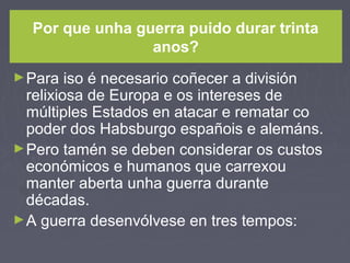 Por que unha guerra puido durar trinta
anos?
►Para iso é necesario coñecer a división
relixiosa de Europa e os intereses de
múltiples Estados en atacar e rematar co
poder dos Habsburgo españois e alemáns.
►Pero tamén se deben considerar os custos
económicos e humanos que carrexou
manter aberta unha guerra durante
décadas.
►A guerra desenvólvese en tres tempos:
 