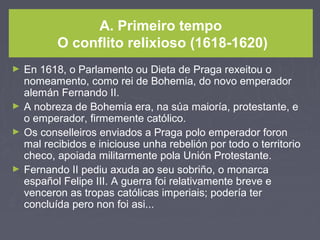 A. Primeiro tempo
O conflito relixioso (1618-1620)
► En 1618, o Parlamento ou Dieta de Praga rexeitou o
nomeamento, como rei de Bohemia, do novo emperador
alemán Fernando II.
► A nobreza de Bohemia era, na súa maioría, protestante, e
o emperador, firmemente católico.
► Os conselleiros enviados a Praga polo emperador foron
mal recibidos e iniciouse unha rebelión por todo o territorio
checo, apoiada militarmente pola Unión Protestante.
► Fernando II pediu axuda ao seu sobriño, o monarca
español Felipe III. A guerra foi relativamente breve e
venceron as tropas católicas imperiais; podería ter
concluída pero non foi asi...
 