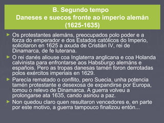 B. Segundo tempo
Daneses e suecos fronte ao imperio alemán
(1625-1635)
► Os protestantes alemáns, preocupados polo poder e a
forza do emperador e dos Estados católicos do Imperio,
solicitaron en 1625 a axuda de Cristián IV, rei de
Dinamarca, de fe luterana.
► O rei danés aliouse coa Inglaterra anglicana e coa Holanda
calvinista para enfrontarse aos Habsburgo alemáns e
españois. Pero as tropas danesas tamén foron derrotadas
polos exércitos imperiais en 1629.
► Parecía rematado o conflito, pero Suecia, unha potencia
tamén protestante e desexosa de expandirse por Europa,
tomou o relevo de Dinamarca. A guerra volveu a
prolongarse ata 1635, cando asinou a paz.
► Non quedou claro quen resultaron vencedores e, en parte
por este motivo, a guerra tampouco finalizou entón...
 