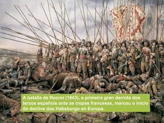 A batalla de Rocroi (1643), a primeira gran derrota dos
terzos españois ante as tropas francesas, marcou o inicio
do declive dos Habsburgo en Europa.
 