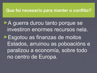 Que foi necesario para manter o conflito?
►A guerra durou tanto porque se
investiron enormes recursos nela.
►Esgotou as finanzas de moitos
Estados, arruinou as poboacións e
paralizou a economía, sobre todo
no centro de Europa.
 