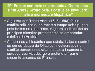 29. En que contexto se produciu a Guerra dos
Trinta Anos? Cronoloxía. Por que se involucrou
nela a monarquía hispánica?
► A guerra dos Trinta Anos (1618-1648) foi un
conflito relixioso e, ao mesmo tempo unha pugna
pola hexemonía europea. A guerra enfrontaba os
príncipes alemáns protestantes co emperador
católico de Austria.
► A monarquía hispánica que estaba baixo o control
do conde-duque de Olivares, involucrouse no
conflito porque desexaba manter a hexemonía
europea dos Habsburgo e pretendía frear o
crecente ascenso de Francia.
 