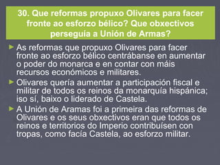30. Que reformas propuxo Olivares para facer
fronte ao esforzo bélico? Que obxectivos
perseguía a Unión de Armas?
► As reformas que propuxo Olivares para facer
fronte ao esforzo bélico centrábanse en aumentar
o poder do monarca e en contar con máis
recursos económicos e militares.
► Olivares quería aumentar a participación fiscal e
militar de todos os reinos da monarquía hispánica;
iso sí, baixo o liderado de Castela.
► A Unión de Aramas foi a primeira das reformas de
Olivares e os seus obxectivos eran que todos os
reinos e territorios do Imperio contribuísen con
tropas, como facía Castela, ao esforzo militar.
 