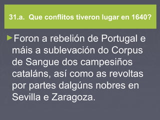 31.a. Que conflitos tiveron lugar en 1640?
►Foron a rebelión de Portugal e
máis a sublevación do Corpus
de Sangue dos campesiños
cataláns, así como as revoltas
por partes dalgúns nobres en
Sevilla e Zaragoza.
 