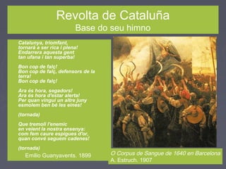 Revolta de Cataluña
Base do seu himno
► Catalunya, triomfant,
tornarà a ser rica i plena!
Endarrera aquesta gent
tan ufana i tan superba!
Bon cop de falç!
Bon cop de falç, defensors de la
terra!
Bon cop de falç!
Ara és hora, segadors!
Ara és hora d'estar alerta!
Per quan vingui un altre juny
esmolem ben bé les eines!
(tornada)
Que tremoli l'enemic
en veient la nostra ensenya:
com fem caure espigues d'or,
quan convé seguem cadenes!
(tornada)
O Corpus de Sangue de 1640 en Barcelona
A. Estruch. 1907
Emilio Guanyavents. 1899
 