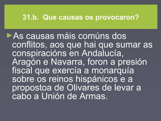 31.b. Que causas os provocaron?
►As causas máis comúns dos
conflitos, aos que hai que sumar as
conspiracións en Andalucía,
Aragón e Navarra, foron a presión
fiscal que exercía a monarquía
sobre os reinos hispánicos e a
propostoa de Olivares de levar a
cabo a Unión de Armas.
 
