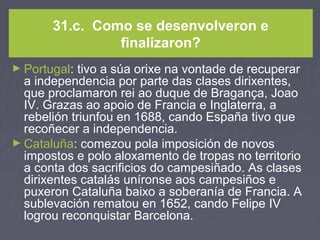 31.c. Como se desenvolveron e
finalizaron?
► Portugal: tivo a súa orixe na vontade de recuperar
a independencia por parte das clases dirixentes,
que proclamaron rei ao duque de Bragança, Joao
IV. Grazas ao apoio de Francia e Inglaterra, a
rebelión triunfou en 1688, cando España tivo que
recoñecer a independencia.
► Cataluña: comezou pola imposición de novos
impostos e polo aloxamento de tropas no territorio
a conta dos sacrificios do campesiñado. As clases
dirixentes catalás uníronse aos campesiños e
puxeron Cataluña baixo a soberanía de Francia. A
sublevación rematou en 1652, cando Felipe IV
logrou reconquistar Barcelona.
 