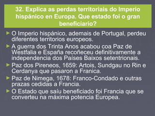 32. Explica as perdas territoriais do Imperio
hispánico en Europa. Que estado foi o gran
beneficiario?
► O Imperio hispánico, ademais de Portugal, perdeu
diferentes territorios europeos.
► A guerra dos Trinta Anos acabou coa Paz de
Westfalia e España recoñeceu definitivamente a
independencia dos Países Baixos setentrionais.
► Paz dos Pireneos, 1659: Artois, Sundgau no Rin e
Cerdanya que pasaron a Franica.
► Paz de Nimega, 1678: Franco-Condado e outras
prazas cedidas a Francia.
► O Estado que saíu beneficiado foi Francia que se
converteu na máxima potencia Europea.
 
