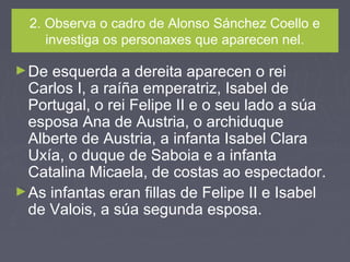 2. Observa o cadro de Alonso Sánchez Coello e
investiga os personaxes que aparecen nel.
►De esquerda a dereita aparecen o rei
Carlos I, a raíña emperatriz, Isabel de
Portugal, o rei Felipe II e o seu lado a súa
esposa Ana de Austria, o archiduque
Alberte de Austria, a infanta Isabel Clara
Uxía, o duque de Saboia e a infanta
Catalina Micaela, de costas ao espectador.
►As infantas eran fillas de Felipe II e Isabel
de Valois, a súa segunda esposa.
 