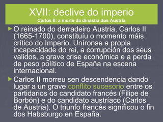 XVII: declive do imperio
Carlos II: a morte da dinastía dos Austria
►O reinado do derradeiro Austria, Carlos II
(1665-1700), constituíu o momento máis
crítico do Imperio. Uníronse a propia
incapacidade do rei, a corrupción dos seus
validos, a grave crise económica e a perda
de peso político de España na escena
internacional.
►Carlos II morreu sen descendencia dando
lugar a un grave conflito sucesorio entre os
partidarios do candidato francés (Filipe de
Borbón) e do candidato austríaco (Carlos
de Austria). O triunfo francés significou o fin
dos Habsburgo en España.
 