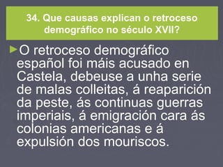 34. Que causas explican o retroceso
demográfico no século XVII?
►O retroceso demográfico
español foi máis acusado en
Castela, debeuse a unha serie
de malas colleitas, á reaparición
da peste, ás continuas guerras
imperiais, á emigración cara ás
colonias americanas e á
expulsión dos mouriscos.
 