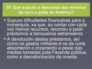 35. Que supuxo o descenso das remesas
de ouro e prata de América?
►Supuxo dificultades financeiras para a
monarquía, xa que, ao contar con cada
vez menos recursos, recorreu a pedir
préstamos a banqueiros estranxeiros.
►A devolución destes préstamos, así
como os gastos militares e os da corte
absorberon o orzamento a pesar das
medias tomadas pola Facenda pública,
como a desvalorización da moeda.
 