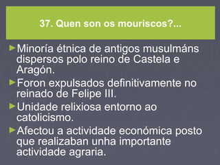37. Quen son os mouriscos?...
►Minoría étnica de antigos musulmáns
dispersos polo reino de Castela e
Aragón.
►Foron expulsados definitivamente no
reinado de Felipe III.
►Unidade relixiosa entorno ao
catolicismo.
►Afectou a actividade económica posto
que realizaban unha importante
actividade agraria.
 