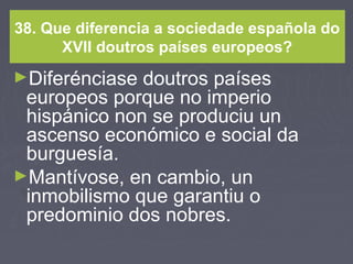 38. Que diferencia a sociedade española do
XVII doutros países europeos?
►Diferénciase doutros países
europeos porque no imperio
hispánico non se produciu un
ascenso económico e social da
burguesía.
►Mantívose, en cambio, un
inmobilismo que garantiu o
predominio dos nobres.
 