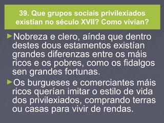 39. Que grupos sociais privilexiados
existían no século XVII? Como vivían?
►Nobreza e clero, aínda que dentro
destes dous estamentos existían
grandes diferenzas entre os máis
ricos e os pobres, como os fidalgos
sen grandes fortunas.
►Os burgueses e comerciantes máis
ricos querían imitar o estilo de vida
dos privilexiados, comprando terras
ou casas para vivir de rendas.
 