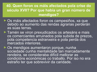 40. Quen foron os máis afectados pola crise do
século XVII? Por que había un gran número de
mendigos?
► Os máis afectados foron os campesiños, xa que
debido ao aumento das rendas agrarias perderán
as súas terras.
► Tamén se viron prexudicados os artesáns e mais
os comerciantes arruinados pola subida de prezos,
pola competencia estranxeira e pola perda dos
mercados interiores.
► Os mendigos aumentaron porque, nunha
sociedade cunha mentalidade tan marcadamente
rendeira, se consideraba difícil mellorar as
condicións económicas co traballo. Por iso no era
estraño ter que sobrevivir da caridade.
 