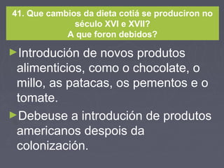 41. Que cambios da dieta cotiá se produciron no
século XVI e XVII?
A que foron debidos?
►Introdución de novos produtos
alimenticios, como o chocolate, o
millo, as patacas, os pementos e o
tomate.
►Debeuse a introdución de produtos
americanos despois da
colonización.
 