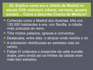 42. Explica como era a cidade de Madrid no
século XVII: estrutura urbana, servizos, grupos
sociais… Como a describe Cosme de Medicis?
► Coñecido como o Madrid dos Austrias, tiña uns
130.000 habitantes e era, con Sevilla, a cidade
máis poboada do reino.
► Tiña moitos palacios, igrexas e conventos.
► Destacaba, entre eles, o alcázar onde residía o rei.
► A poboación distribuíase en estreitas rúas do
centro.
► Felipe IV ordenara o ensanche da vella muralla
árabe, pero aínda así os límites da cidade eran
máis ben estreitos.
 