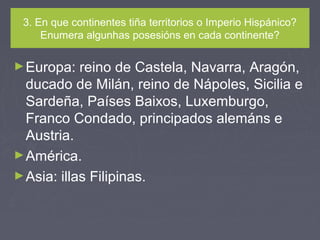 3. En que continentes tiña territorios o Imperio Hispánico?
Enumera algunhas posesións en cada continente?
►Europa: reino de Castela, Navarra, Aragón,
ducado de Milán, reino de Nápoles, Sicilia e
Sardeña, Países Baixos, Luxemburgo,
Franco Condado, principados alemáns e
Austria.
►América.
►Asia: illas Filipinas.
 