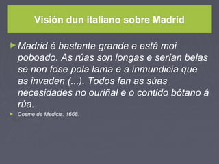 Visión dun italiano sobre Madrid
►Madrid é bastante grande e está moi
poboado. As rúas son longas e serían belas
se non fose pola lama e a inmundicia que
as invaden (...). Todos fan as súas
necesidades no ouriñal e o contido bótano á
rúa.
► Cosme de Medicis. 1668.
 