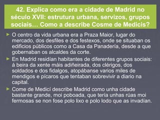 42. Explica como era a cidade de Madrid no
século XVII: estrutura urbana, servizos, grupos
sociais… Como a describe Cosme de Medicis?
► O centro da vida urbana era a Praza Maior, lugar do
mercado, dos desfiles e dos festexos, onde se situaban os
edificios públicos como a Casa da Panadería, desde a que
gobernaban os alcaldes da corte.
► En Madrid residían habitantes de diferentes grupos sociais:
á beira da xente máis adiñeirada, dos clérigos, dos
soldados e dos fidalgos, atopábanse varios miles de
mendigos e pícaros que tentaban sobrevivir a diario na
capital.
► Come de Medicí describe Madrid como unha cidade
bastante grande, moi poboada, que tería unhas rúas moi
fermosas se non fose polo lixo e polo lodo que as invadían.
 