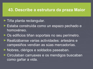 43. Describe a estrutura da praza Maior
► Tiña planta rectangular.
► Estaba construída como un espazo pechado e
homoxéneo.
► Os edificios tiñan soportais no seu perímetro.
► Realizábanse varias actividades: artesáns e
campesiños vendían as súas mercadorías.
► Nobres, clérigos e soldados paseaban.
► Circulaban carruaxes e os mendigos buscaban
como gañar a vida.
 