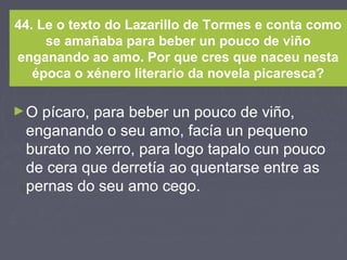 44. Le o texto do Lazarillo de Tormes e conta como
se amañaba para beber un pouco de viño
enganando ao amo. Por que cres que naceu nesta
época o xénero literario da novela picaresca?
►O pícaro, para beber un pouco de viño,
enganando o seu amo, facía un pequeno
burato no xerro, para logo tapalo cun pouco
de cera que derretía ao quentarse entre as
pernas do seu amo cego.
 