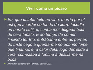 Vivir coma un pícaro
►Eu, que estaba feito ao viño, morría por el,
así que acordei no fondo do xerro facerlle
un burato sutil, e, cunha moi delgada bóla
de cera tapalo. E ao tempo de comer
finxindo ter frío, entrábame entre as pernas
do triste cego a quentarme no pobriño lume
que tiñamos e, á calor dela, logo derretida a
cera, comezaba a fontiña a destilarme na
boca.
► Anónimo: Lazarillo de Tormes. Século XVI.
 
