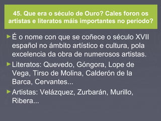 45. Que era o século de Ouro? Cales foron os
artistas e literatos máis importantes no período?
►É o nome con que se coñece o século XVII
español no ámbito artístico e cultura, pola
excelencia da obra de numerosos artistas.
►Literatos: Quevedo, Góngora, Lope de
Vega, Tirso de Molina, Calderón de la
Barca, Cervantes...
►Artistas: Velázquez, Zurbarán, Murillo,
Ribera...
 