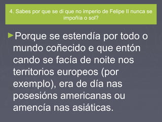 4. Sabes por que se di que no imperio de Felipe II nunca se
impoñía o sol?
►Porque se estendía por todo o
mundo coñecido e que entón
cando se facía de noite nos
territorios europeos (por
exemplo), era de día nas
posesións americanas ou
amencía nas asiáticas.
 