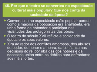 46. Por que o teatro se converteu no espectáculo
cultural máis popular? Que nos conta da
sociedade da época?
► Converteuse no espectáculo máis popular porque
como a maioría da poboación era analfabeta, era
unha forma de entender e participar nas
vicisitudes dos protagonistas das obras.
► O teatro do século XVII reflicte a sociedade da
época e os seus valores.
► Xira ao redor dos conflitos amorosos, dos abusos
de poder, do honor e a honra, da confianza nas
decisións do rei por riba das dos nobres e da
necesaria unión entre os débiles para enfrontarse
aos máis fortes.
 