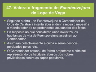 47. Valora o fragmento de Fuenteovejuna
de Lope de Vega
► Segundo a obra , en Fuenteovejuna o Comendador da
Orde de Calatrava intenta abusar dunha moza campesiña
e manda deter ao se pretendente acusándoo dos feitos.
► En resposta ao que consideran unha inxustiza, os
habitantes da vila de Fuenteovejuna asasinan ao
Comendador.
► Asumiran colectivamente a culpa e serán despois
perdoados polos reis.
► O Comendador actuaou de forma prepotente e criminal,
representando os habituais abusos dos nobres
privilexiados contra as capas populares.
 