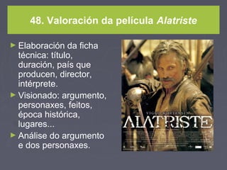 48. Valoración da película Alatriste
► Elaboración da ficha
técnica: título,
duración, país que
producen, director,
intérprete.
► Visionado: argumento,
personaxes, feitos,
época histórica,
lugares...
► Análise do argumento
e dos personaxes.
 