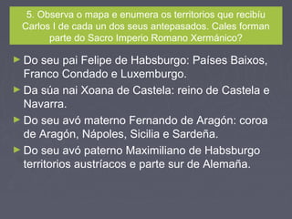5. Observa o mapa e enumera os territorios que recibíu
Carlos I de cada un dos seus antepasados. Cales forman
parte do Sacro Imperio Romano Xermánico?
► Do seu pai Felipe de Habsburgo: Países Baixos,
Franco Condado e Luxemburgo.
► Da súa nai Xoana de Castela: reino de Castela e
Navarra.
► Do seu avó materno Fernando de Aragón: coroa
de Aragón, Nápoles, Sicilia e Sardeña.
► Do seu avó paterno Maximiliano de Habsburgo
territorios austríacos e parte sur de Alemaña.
 