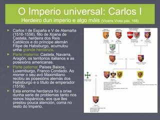 O Imperio universal: Carlos I
Herdeiro dun imperio e algo máis (Vicens Vives páx. 168)
► Carlos I de España e V de Alemaña
(1516-1556), fillo de Xoana de
Castela, herdeira dos Reis
Católicos e do príncipe alemán
Filipe de Habsburgo, acumulou
unha grande herdanza.
► Parte materna: Castela, Navarra,
Aragón, os territorios italianos e as
posesións americanas.
► Parte paterna: Países Baixos,
Luxemburgo, Franco Condado. Ao
morrer o seu avó Maximiliano
recibiu as posesións alemás dos
Habsburgo e o título de emperador
(1519).
► Esta enorme herdanza foi a orixe
dunha serie de problemas tanto nos
reinos hispánicos, aos que lles
prestou pouca atención, coma no
resto do Imperio.
 