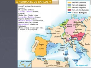 A HERDANZA DE CARLOS V
Carlos V recibe en herdanza dos
seus avós
Os seguintes territorios
Sabela a Católica: Castela,
Canarias,
Melilla, Orán, Trípoli e Indias
Fernando o Católico: Aragón,
Nápoles, Sicilia e Cerdeña.
María de Borgoña: Países Baixos,
Franco-Condado e Charolais
Maximiliano I: estados dos
Habsburgo
(Tirol e Austria), dereitos sobre Milán
e dereitos ao título imperial
Límites do Imperio
 