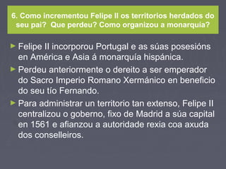 6. Como incrementou Felipe II os territorios herdados do
seu pai? Que perdeu? Como organizou a monarquía?
► Felipe II incorporou Portugal e as súas posesións
en América e Asia á monarquía hispánica.
► Perdeu anteriormente o dereito a ser emperador
do Sacro Imperio Romano Xermánico en beneficio
do seu tío Fernando.
► Para administrar un territorio tan extenso, Felipe II
centralizou o goberno, fixo de Madrid a súa capital
en 1561 e afianzou a autoridade rexia coa axuda
dos conselleiros.
 