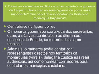 7. Fíxate no esquema e explica como se organizou o goberno
de Felipe II. Cales eran os seus órganos de poder máis
importante? Que papel desempeñaban as Cortes na
monarquía hispánica?
► Centrábase na figura do rei.
► O monarca gobernaba coa axuda dos secretarios,
quen, á súa vez, controlaban os diferentes
consellos de Estado, tanto territoriais como
técnicos.
► Ademais, o monarca podía contar con
representantes directos nos territorios da
monarquías (virreis), delegar a xustiza nas reais
audiencias, así como nomear corrixidores para
controlar os municipios casteláns.
 